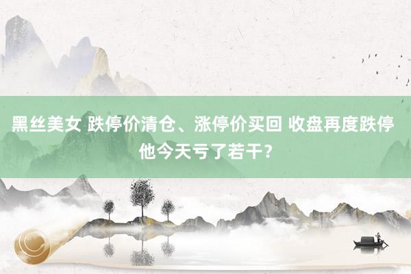 黑丝美女 跌停价清仓、涨停价买回 收盘再度跌停 他今天亏了若干？