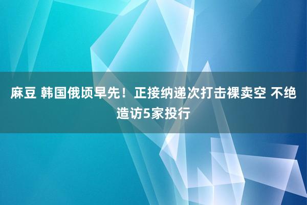 麻豆 韩国俄顷早先！正接纳递次打击裸卖空 不绝造访5家投行