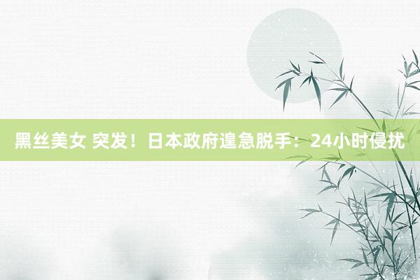 黑丝美女 突发！日本政府遑急脱手：24小时侵扰