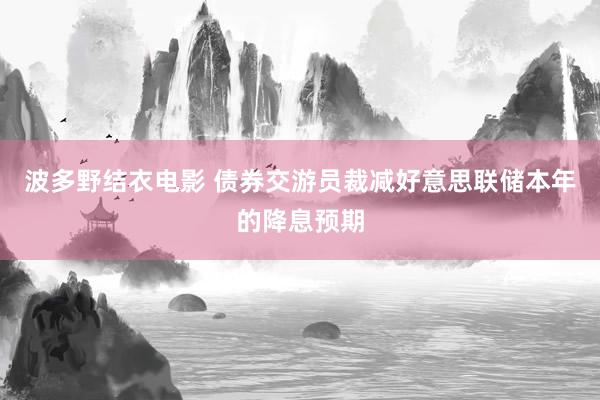 波多野结衣电影 债券交游员裁减好意思联储本年的降息预期