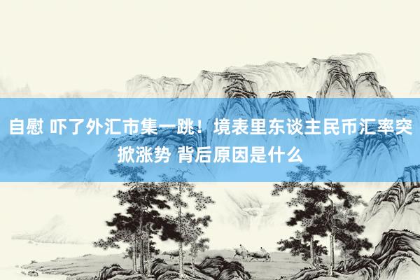 自慰 吓了外汇市集一跳！境表里东谈主民币汇率突掀涨势 背后原因是什么