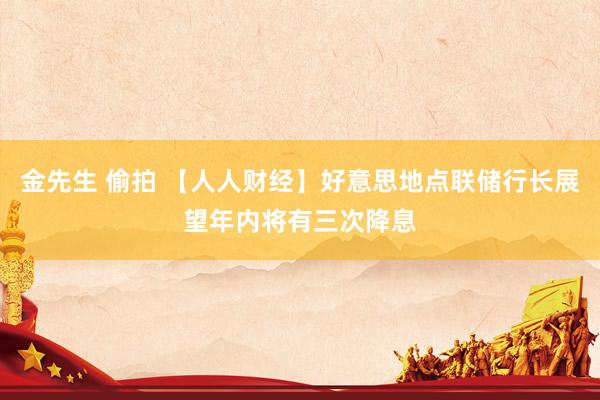 金先生 偷拍 【人人财经】好意思地点联储行长展望年内将有三次降息