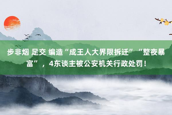 步非烟 足交 编造“成王人大界限拆迁” “整夜暴富” ，4东谈主被公安机关行政处罚！
