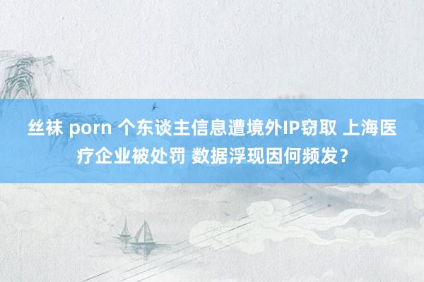 丝袜 porn 个东谈主信息遭境外IP窃取 上海医疗企业被处罚 数据浮现因何频发？