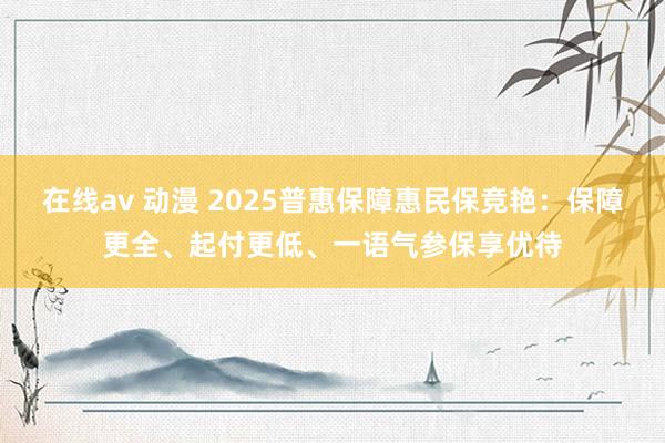 在线av 动漫 2025普惠保障惠民保竞艳：保障更全、起付更低、一语气参保享优待