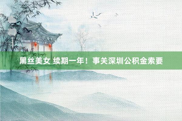 黑丝美女 续期一年！事关深圳公积金索要