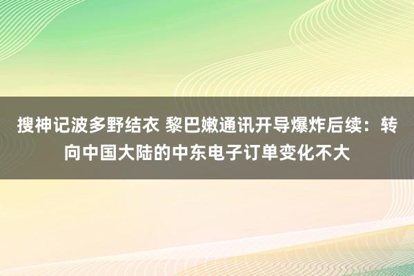 搜神记波多野结衣 黎巴嫩通讯开导爆炸后续：转向中国大陆的中东电子订单变化不大