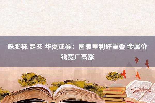 踩脚袜 足交 华夏证券：国表里利好重叠 金属价钱宽广高涨