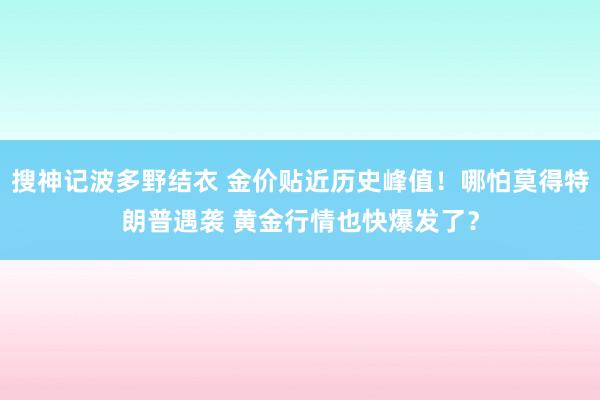 搜神记波多野结衣 金价贴近历史峰值！哪怕莫得特朗普遇袭 黄金行情也快爆发了？