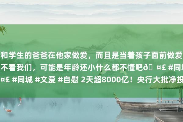 和学生的爸爸在他家做爱，而且是当着孩子面前做爱，太刺激了，孩子完全不看我们，可能是年龄还小什么都不懂吧🤣 #同城 #文爱 #自慰 2天超8000亿！央行大批净投放！有何深意？
