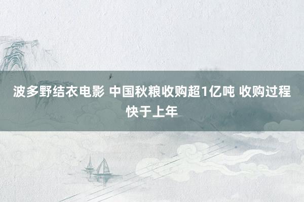 波多野结衣电影 中国秋粮收购超1亿吨 收购过程快于上年