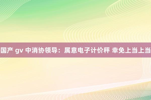 国产 gv 中消协领导：属意电子计价秤 幸免上当上当