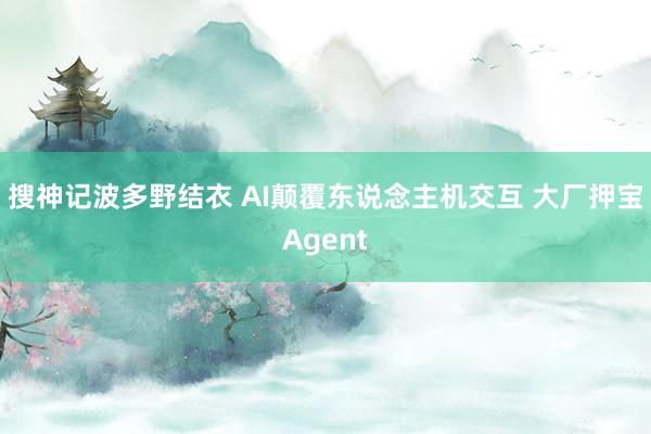 搜神记波多野结衣 AI颠覆东说念主机交互 大厂押宝Agent
