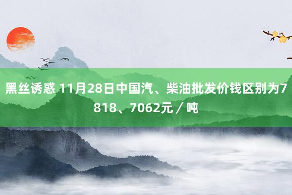 黑丝诱惑 11月28日中国汽、柴油批发价钱区别为7818、7062元／吨
