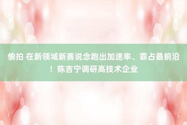 偷拍 在新领域新赛说念跑出加速率、霸占最前沿！陈吉宁调研高技术企业