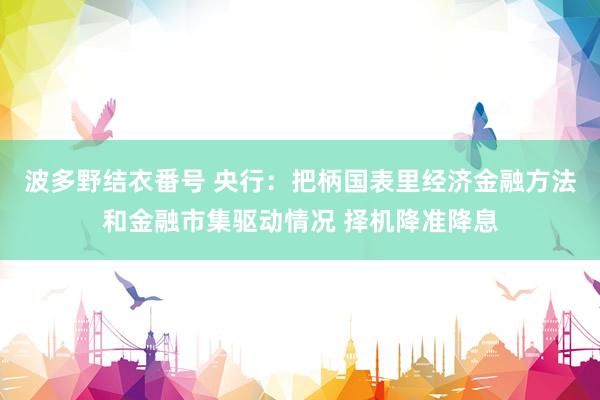 波多野结衣番号 央行：把柄国表里经济金融方法和金融市集驱动情况 择机降准降息