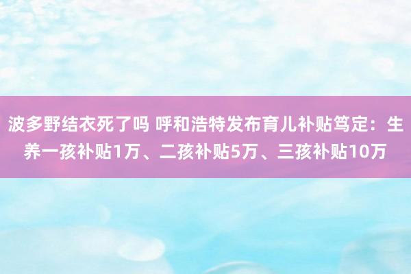 波多野结衣死了吗 呼和浩特发布育儿补贴笃定：生养一孩补贴1万、二孩补贴5万、三孩补贴10万
