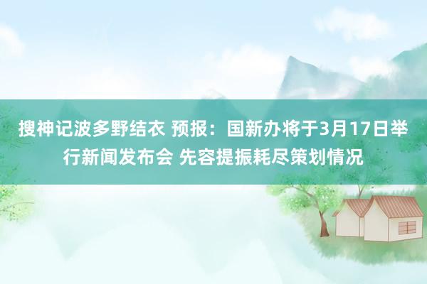 搜神记波多野结衣 预报：国新办将于3月17日举行新闻发布会 先容提振耗尽策划情况