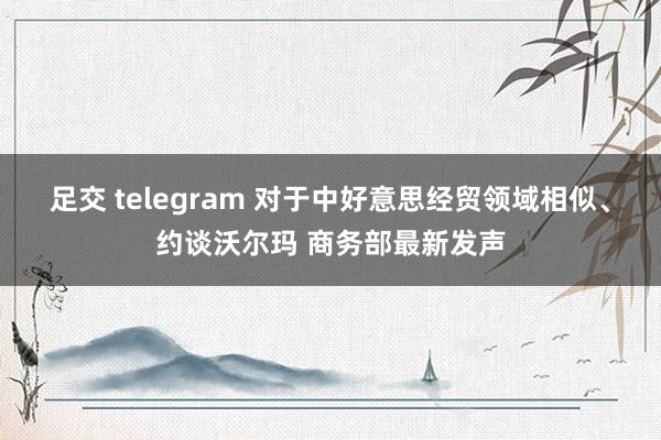 足交 telegram 对于中好意思经贸领域相似、约谈沃尔玛 商务部最新发声