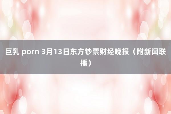 巨乳 porn 3月13日东方钞票财经晚报（附新闻联播）