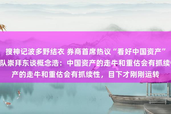 搜神记波多野结衣 券商首席热议“看好中国资产” | 德邦证券宏不雅团队崇拜东谈概念浩：中国资产的走牛和重估会有抓续性，目下才刚刚运转