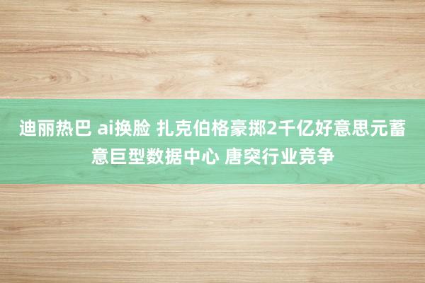 迪丽热巴 ai换脸 扎克伯格豪掷2千亿好意思元蓄意巨型数据中心 唐突行业竞争