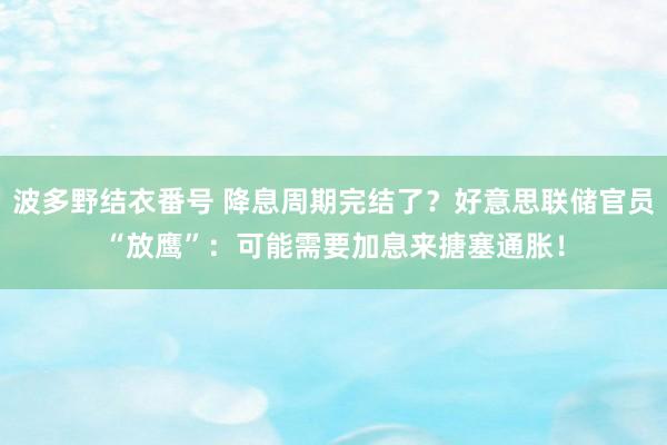 波多野结衣番号 降息周期完结了？好意思联储官员“放鹰”：可能需要加息来搪塞通胀！