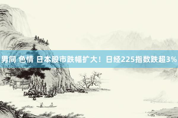 男同 色情 日本股市跌幅扩大！日经225指数跌超3%