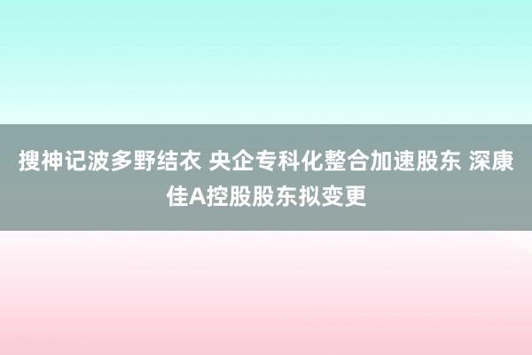 搜神记波多野结衣 央企专科化整合加速股东 深康佳A控股股东拟变更