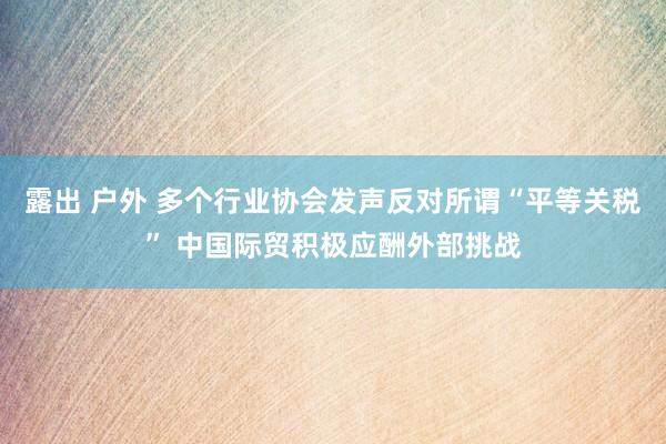 露出 户外 多个行业协会发声反对所谓“平等关税” 中国际贸积极应酬外部挑战
