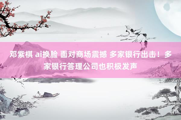 邓紫棋 ai换脸 面对商场震撼 多家银行出击！多家银行答理公司也积极发声