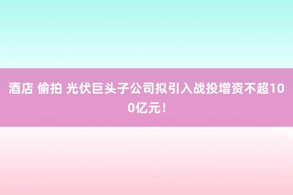 酒店 偷拍 光伏巨头子公司拟引入战投增资不超100亿元！