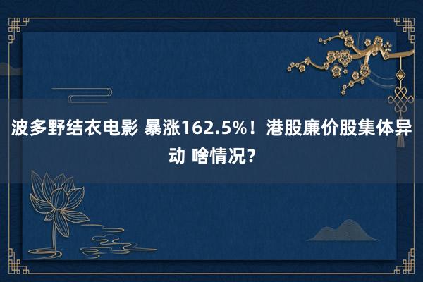 波多野结衣电影 暴涨162.5%！港股廉价股集体异动 啥情况？