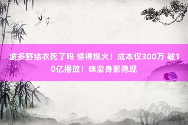 波多野结衣死了吗 倏得爆火！成本仅300万 破10亿播放！咪蒙身影隐现
