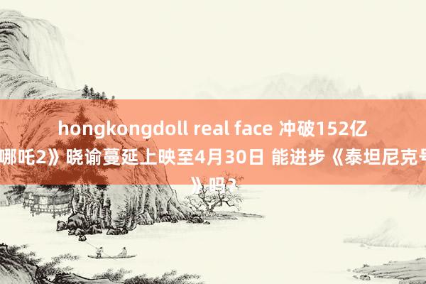 hongkongdoll real face 冲破152亿元！《哪吒2》晓谕蔓延上映至4月30日 能进步《泰坦尼克号》吗？